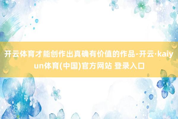 开云体育才能创作出真确有价值的作品-开云·kaiyun体育(中国)官方网站 登录入口