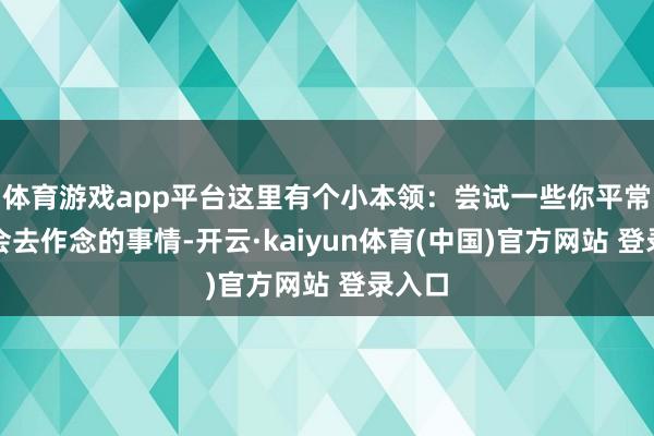 体育游戏app平台这里有个小本领：尝试一些你平常不太会去作念的事情-开云·kaiyun体育(中国)官方网站 登录入口