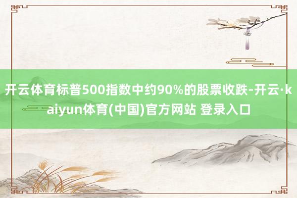 开云体育标普500指数中约90%的股票收跌-开云·kaiyun体育(中国)官方网站 登录入口