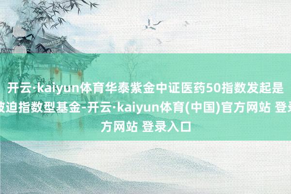 开云·kaiyun体育华泰紫金中证医药50指数发起是一只被迫指数型基金-开云·kaiyun体育(中国)官方网站 登录入口