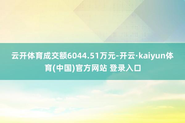 云开体育成交额6044.51万元-开云·kaiyun体育(中国)官方网站 登录入口