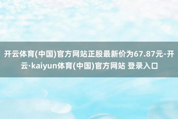 开云体育(中国)官方网站正股最新价为67.87元-开云·kaiyun体育(中国)官方网站 登录入口