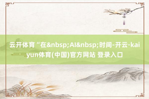 云开体育“在&nbsp;AI&nbsp;时间-开云·kaiyun体育(中国)官方网站 登录入口