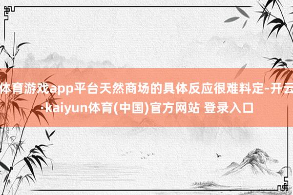 体育游戏app平台天然商场的具体反应很难料定-开云·kaiyun体育(中国)官方网站 登录入口