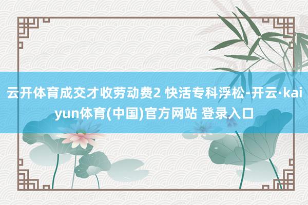云开体育成交才收劳动费2 快活专科浮松-开云·kaiyun体育(中国)官方网站 登录入口