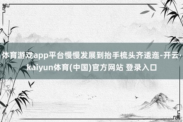 体育游戏app平台慢慢发展到抬手梳头齐逶迤-开云·kaiyun体育(中国)官方网站 登录入口