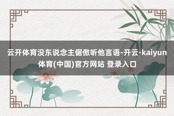云开体育没东说念主倨傲听他言语-开云·kaiyun体育(中国)官方网站 登录入口