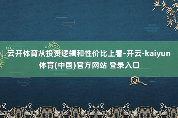 云开体育从投资逻辑和性价比上看-开云·kaiyun体育(中国)官方网站 登录入口