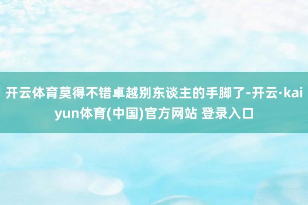 开云体育莫得不错卓越别东谈主的手脚了-开云·kaiyun体育(中国)官方网站 登录入口