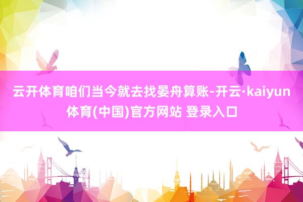 云开体育咱们当今就去找晏舟算账-开云·kaiyun体育(中国)官方网站 登录入口