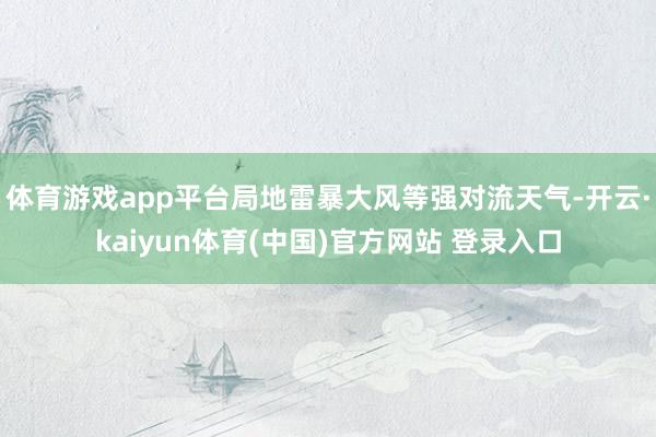 体育游戏app平台局地雷暴大风等强对流天气-开云·kaiyun体育(中国)官方网站 登录入口