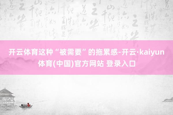 开云体育这种“被需要”的拖累感-开云·kaiyun体育(中国)官方网站 登录入口