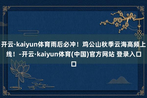 开云·kaiyun体育雨后必冲！鸡公山秋季云海高频上线！-开云·kaiyun体育(中国)官方网站 登录入口