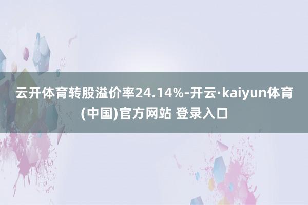 云开体育转股溢价率24.14%-开云·kaiyun体育(中国)官方网站 登录入口
