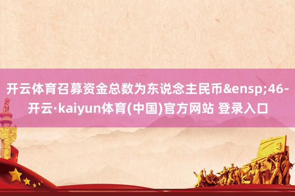 开云体育召募资金总数为东说念主民币&ensp;46-开云·kaiyun体育(中国)官方网站 登录入口
