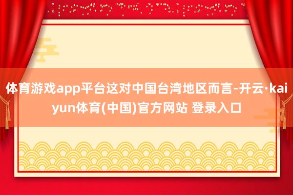 体育游戏app平台这对中国台湾地区而言-开云·kaiyun体育(中国)官方网站 登录入口