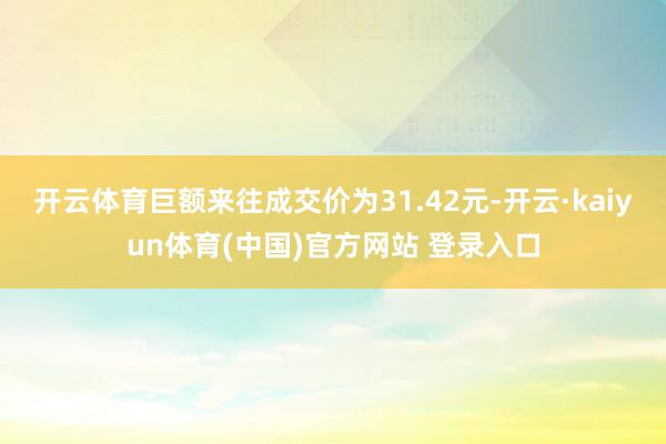 开云体育巨额来往成交价为31.42元-开云·kaiyun体育(中国)官方网站 登录入口