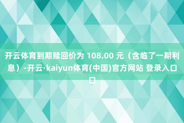 开云体育到期赎回价为 108.00 元(含临了一期利息)-开云·kaiyun体育(中国)官方网站 登录入口