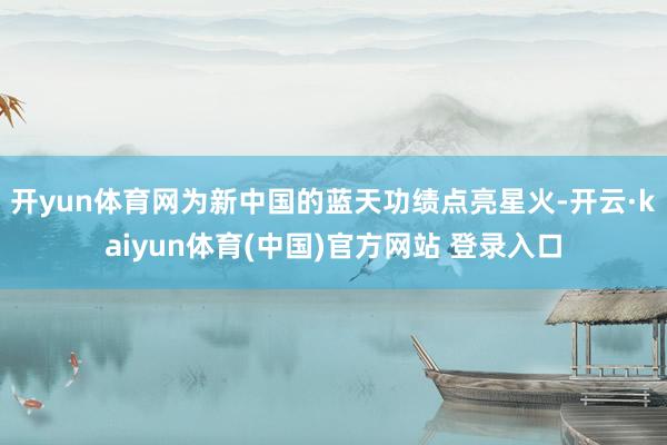 开yun体育网为新中国的蓝天功绩点亮星火-开云·kaiyun体育(中国)官方网站 登录入口