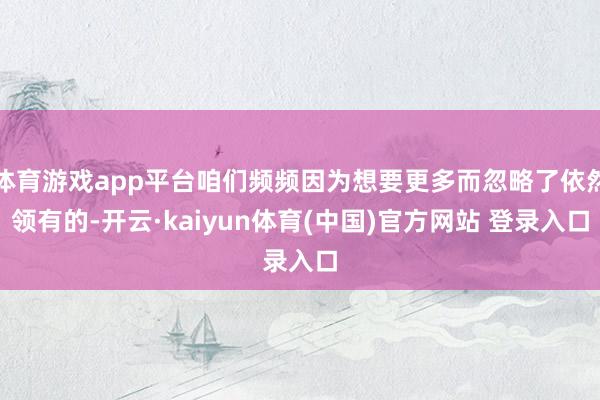 体育游戏app平台咱们频频因为想要更多而忽略了依然领有的-开云·kaiyun体育(中国)官方网站 登录入口