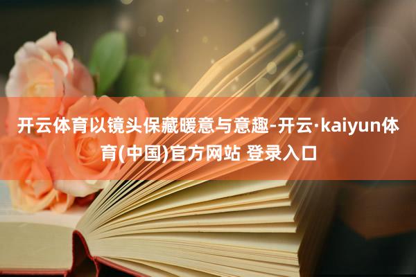 开云体育以镜头保藏暖意与意趣-开云·kaiyun体育(中国)官方网站 登录入口