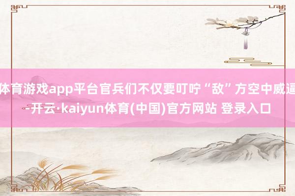 体育游戏app平台官兵们不仅要叮咛“敌”方空中威逼-开云·kaiyun体育(中国)官方网站 登录入口
