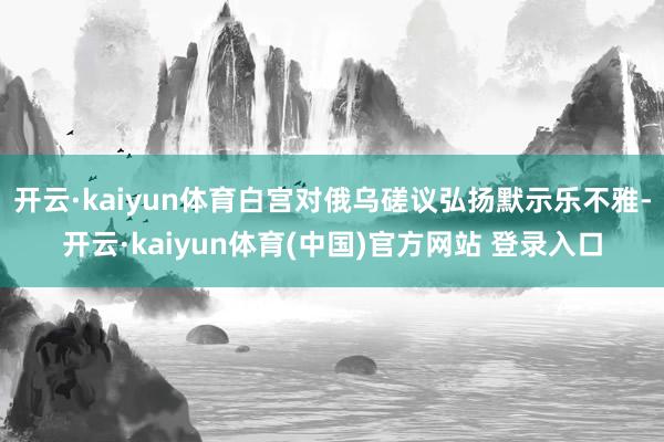 开云·kaiyun体育白宫对俄乌磋议弘扬默示乐不雅-开云·kaiyun体育(中国)官方网站 登录入口