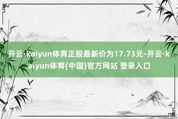 开云·kaiyun体育正股最新价为17.73元-开云·kaiyun体育(中国)官方网站 登录入口