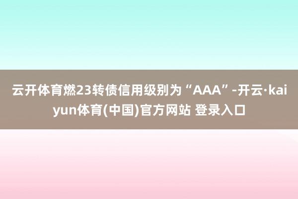 云开体育燃23转债信用级别为“AAA”-开云·kaiyun体育(中国)官方网站 登录入口