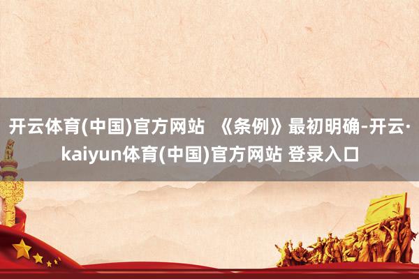 开云体育(中国)官方网站  《条例》最初明确-开云·kaiyun体育(中国)官方网站 登录入口
