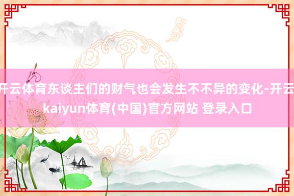 开云体育东谈主们的财气也会发生不不异的变化-开云·kaiyun体育(中国)官方网站 登录入口