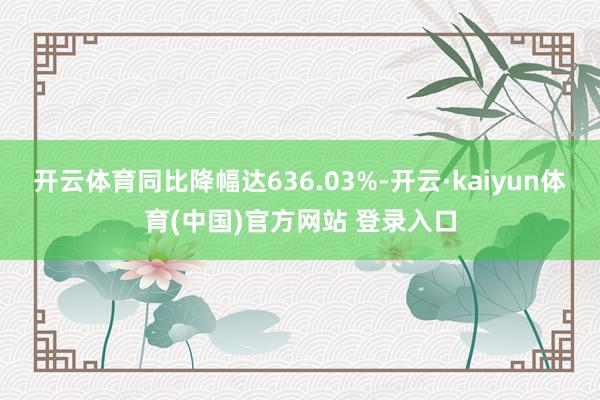 开云体育同比降幅达636.03%-开云·kaiyun体育(中国)官方网站 登录入口