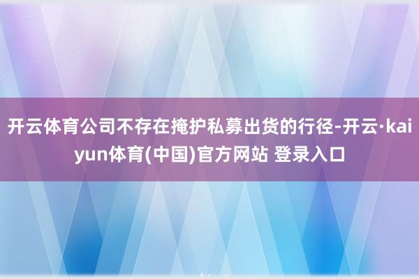 开云体育公司不存在掩护私募出货的行径-开云·kaiyun体育(中国)官方网站 登录入口